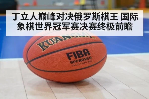 丁立人巅峰对决俄罗斯棋王 国际象棋世界冠军赛决赛终极前瞻
